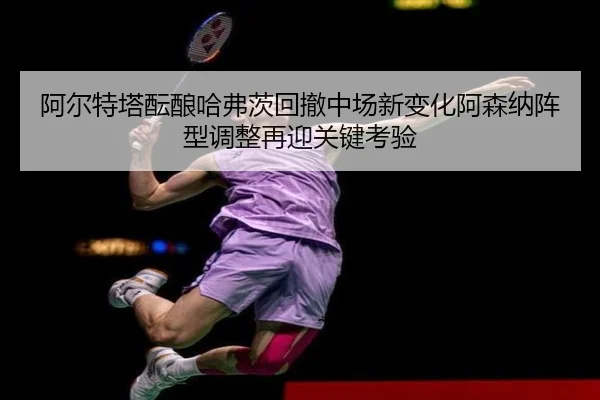 阿尔特塔酝酿哈弗茨回撤中场新变化阿森纳阵型调整再迎关键考验